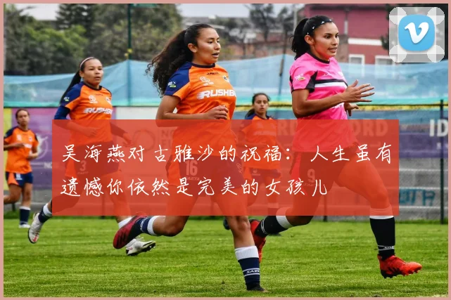 吴海燕对古雅沙的祝福：人生虽有遗憾你依然是完美的女孩儿