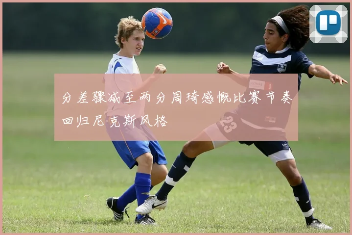 分差骤减至两分周琦感慨比赛节奏回归尼克斯风格