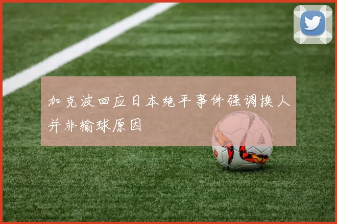 加克波回应日本绝平事件强调换人并非输球原因