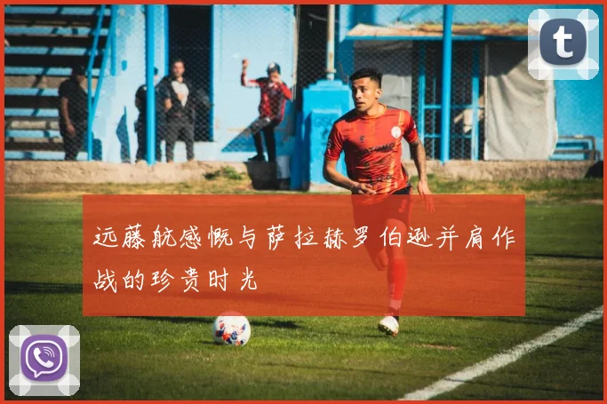 远藤航感慨与萨拉赫罗伯逊并肩作战的珍贵时光