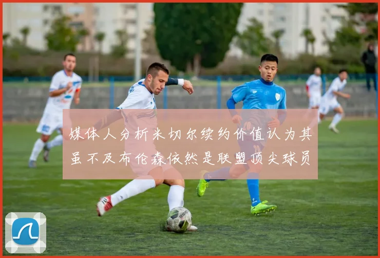 媒体人分析米切尔续约价值认为其虽不及布伦森依然是联盟顶尖球员