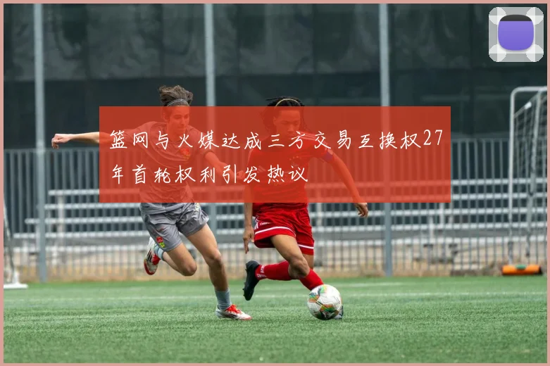 篮网与火媒达成三方交易互换权27年首轮权利引发热议