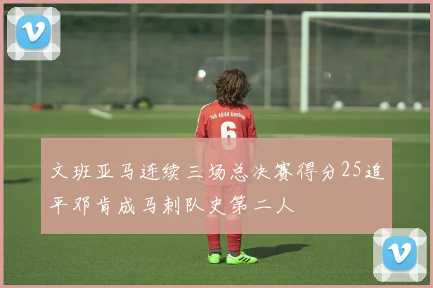 文班亚马连续三场总决赛得分25追平邓肯成马刺队史第二人
