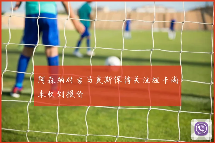 阿森纳对吉马良斯保持关注纽卡尚未收到报价