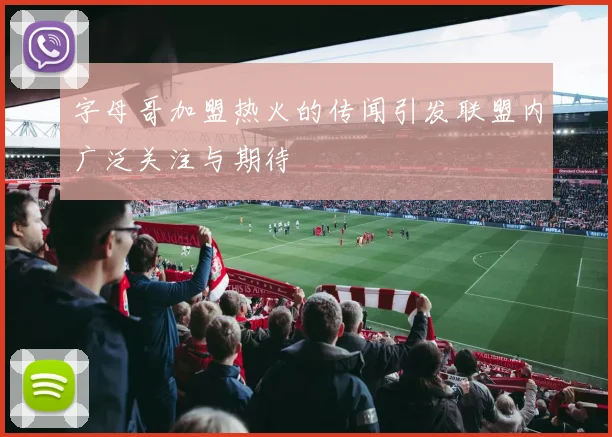 字母哥加盟热火的传闻引发联盟内广泛关注与期待