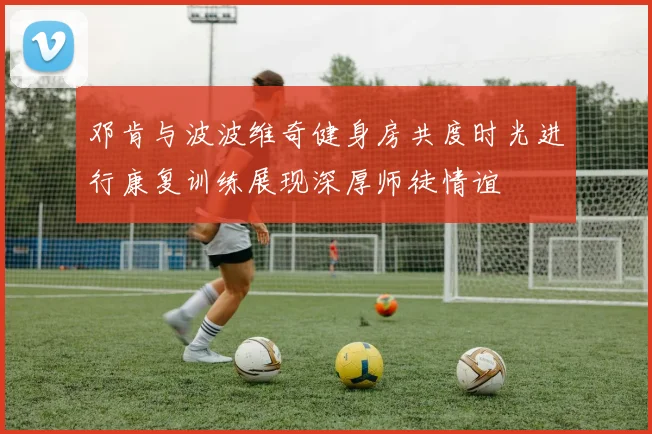 邓肯与波波维奇健身房共度时光进行康复训练展现深厚师徒情谊