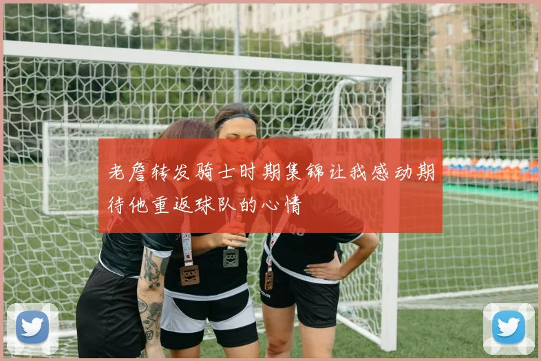 老詹转发骑士时期集锦让我感动期待他重返球队的心情