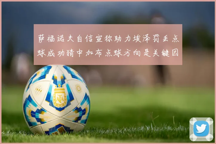 萨福诺夫自信宣称助力埃泽罚丢点球成功猜中加布点球方向是关键因素