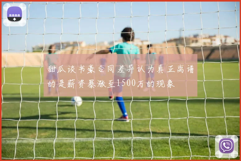 甜瓜谈书豪合同差异认为真正离谱的是薪资暴涨至1500万的现象